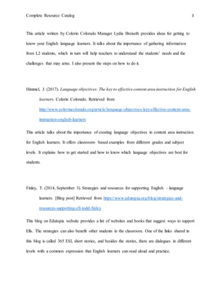 Complete Resource Catalog 3
This article written by Colorin Colorado Manager Lydia Breiseth provides ideas for getting to
know your English language learners. It talks about the importance of gathering information
from L2 students, which in turn will help teachers to understand the students’ needs and the
challenges that may arise. I also present the steps on how to do it.
Himmel, J. (2017). Language objectives: The key to effective content area instruction for English
learners. Colorin Colorado. Retrieved from
http://www.colorincolorado.org/article/language-objectives-key-effective-content-area-
instruction-english-learners
This article talks about the importance of creating language objectives in content area instruction
for English learners. It offers classroom- based examples from different grades and subject
levels. It explains how to get started and how to know which language objectives are best for
students.
Finley, T. (2014, September 3). Strategies and resources for supporting English – language
learners. [Blog post] Retrieved from https://www.edutopia.org/blog/strategies-and-
resources-supporting-ell-todd-finley
This blog on Edutopia website provides a list of websites and books that suggest ways to support
Ells. The strategies can also benefit other students in the classroom. One of the links shared in
this blog is called 365 ESL short stories, and besides the stories, there are dialogues in different
levels with a common expression that English learners can read aloud and practice.
 