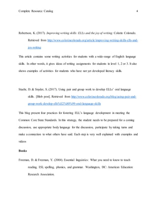 Complete Resource Catalog 4
Robertson, K. (2017). Improving writing skills: ELLs and the joy of writing. Colorin Colorado.
Retrieved from http://www.colorincolorado.org/article/improving-writing-skills-ells-and-
joy-writing
This article contains some writing activities for students with a wide-range of English language
skills. In other words, it gives ideas of writing assignments for students in level 1, 2 or 3. It also
shows examples of activities for students who have not yet developed literacy skills.
Staehr, D. & Snyder, S. (2017). Using pair and group work to develop ELLs’ oral language
skills. [Blob post]. Retrieved from http://www.colorincolorado.org/blog/using-pair-and-
group-work-develop-ells%E2%80%99-oral-language-skills
This blog present four practices for fostering ELL’s language development in meeting the
Common Core State Standards. In this strategy, the student needs to be prepared for a coming
discussion, use appropriate body language for the discussion, participate by taking turns and
make a connection to what others have said. Each step is very well explained with examples and
videos
Books
Freeman, D. & Freeman, Y. (2004). Essential linguistics: What you need to know to teach
reading, ESl, spelling, phonics, and grammar. Washington, DC: American Education
Research Association.
 