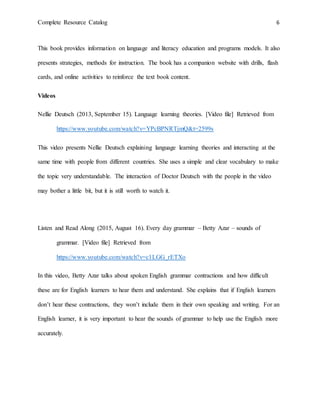 Complete Resource Catalog 6
This book provides information on language and literacy education and programs models. It also
presents strategies, methods for instruction. The book has a companion website with drills, flash
cards, and online activities to reinforce the text book content.
Videos
Nellie Deutsch (2013, September 15). Language learning theories. [Video file] Retrieved from
https://www.youtube.com/watch?v=YPcBPNRTjmQ&t=2599s
This video presents Nellie Deutsch explaining language learning theories and interacting at the
same time with people from different countries. She uses a simple and clear vocabulary to make
the topic very understandable. The interaction of Doctor Deutsch with the people in the video
may bother a little bit, but it is still worth to watch it.
Listen and Read Along (2015, August 16). Every day grammar – Betty Azar – sounds of
grammar. [Video file] Retrieved from
https://www.youtube.com/watch?v=c1LGG_rETXo
In this video, Betty Azar talks about spoken English grammar contractions and how difficult
these are for English learners to hear them and understand. She explains that if English learners
don’t hear these contractions, they won’t include them in their own speaking and writing. For an
English learner, it is very important to hear the sounds of grammar to help use the English more
accurately.
 