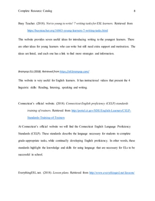 Complete Resource Catalog 8
Busy Teacher. (2018). Not to young to write! 7 writing tasks for ESL learners. Retrieved from
https://busyteacher.org/16863-young-learners-7-writing-tasks.html
This website provides seven useful ideas for introducing writing to the youngest learners. There
are other ideas for young learners who can write but still need extra support and motivation. The
ideas are listed, and each one has a link to find more strategies and information.
Brainpop.ELL(2018). Retrieved from https://ell.brainpop.com/
This website is very useful for English learners. It has instructional videos that present the 4
linguistic skills: Reading, listening, speaking and writing.
Connecticut’s official website. (2018). Connecticut English proficiency (CELP) standards
training of trainers. Retrieved from http://portal.ct.gov/SDE/English-Learners/CELP-
Standards-Training-of-Trainers
At Connecticut’s official website we will find the Connecticut English Language Proficiency
Standards (CELP). These standards describe the language necessary for students to complete
grade-appropriate tasks, while continually developing English proficiency. In other words, these
standards highlight the knowledge and skills for using language that are necessary for ELs to be
successful in school.
EverythingESL.net. (2018). Lesson plans. Retrieved from http://www.everythingesl.net/lessons/
 