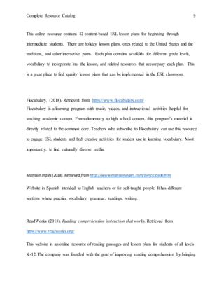 Complete Resource Catalog 9
This online resource contains 42 content-based ESL lesson plans for beginning through
intermediate students. There are holiday lesson plans, ones related to the United States and the
traditions, and other interactive plans. Each plan contains scaffolds for different grade levels,
vocabulary to incorporate into the lesson, and related resources that accompany each plan. This
is a great place to find quality lesson plans that can be implemented in the ESL classroom.
Flocabulary. (2018). Retrieved from https://www.flocabulary.com/
Flocabulary is a learning program with music, videos, and instructional activities helpful for
teaching academic content. From elementary to high school content, this program’s material is
directly related to the common core. Teachers who subscribe to Flocabulary can use this resource
to engage ESL students and find creative activities for student use in learning vocabulary. Most
importantly, to find culturally diverse media.
Mansión Inglés(2018). Retrieved from http://www.mansioningles.com/Ejercicios00.htm
Website in Spanish intended to English teachers or for self-taught people. It has different
sections where practice vocabulary, grammar, readings, writing.
ReadWorks (2018). Reading comprehension instruction that works. Retrieved from
https://www.readworks.org/
This website in an online resource of reading passages and lesson plans for students of all levels
K-12. The company was founded with the goal of improving reading comprehension by bringing
 