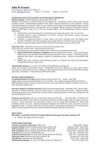 John D. Kountz
2657 Clairmount Detroit, MI 48206-1931
Email: jdkountz@live.com        Phone: 313.355.9281          Mobile: 313.525.4623


ADMINISTRATION MANAGEMENT & SUPERVISION EXPERIENCE:
Program Manager Detroit Entrepreneurship Institute, Detroit, MI
Managed daily operation of entrepreneurial training programs for a Presidential Award winning, state licensed,
proprietary school. Responsibilities included review client’s financial statements to ensure generally accepted
accounting principles are followed, monitor income growth by client, analysis and report program impacts, revised
curriculum and training materials. Managed three of four programs offered: Enterprise Development Initiative
Program (2000-2004), Young CEO & Investor Program (2004), and Self-Employment Initiative Program
(2004-2005).
     • Implemented a round-robin approach to consulting services, improving quality of services provided.
     • Exceeded grantor’s annual benchmarks for business start-ups and business growth (Enterprise
         Development Initiative Program).
     • Designed a computerized system to collect, analyze and report consulting notes and billable hours
         provided. Resulting in increased reporting accuracy, paper reduction, and improved services provided.
     • Selected as Regional Judge, Anheuser Busch, Business Plan Writing Competition (2003, 2004).

Supervisor Clerk Internal Revenue Service, Collections Division Detroit, MI
Supervised a five-state file center. Supervised eleven file clerks.
    • Developed policy and procedures implemented to streamline and strength internal controls.
    • Imprest Fund Clerk (Temporary Assignment), Resource Management Division. Administered Imprest
        fund totaling twenty-thousand dollars cash and sixty-thousand in travel vouchers. Disbursed payments,
        published fund reports, and prepared vouchers for replenishing funds. Achieved commendable audit
        ratings.
    • Clerk, Data Center. Earned a cash performance award as a temporary file clerk, hired permanently,
        subsequently promoted to supervision.

Administration Manager, U.S. Army, 503rd Military Police Battalion, Fort Bragg, NC
Direct, and coordinate administrative services. Responsible as first line supervisor for three satellite offices
servicing over 1,500 members as both in Operations supervising four clerks and later as Personnel Office Manager
supervising 12 employees. Earned numerous performance awards.


INSTRUCTOR EXPERIENCE:
Accounting Instructor, Part-time, Dorsey Business Schools, Wayne, MI January – June 2006
Taught college level Accounting Principles class of 21 students. Also, taught Inter-personal Skills and Practical
Math Application classes. Focused on student motivation, improving individual weakness, resulting in an above the
norm successful completion rate.

Instructor, Business Consultant, Part-time, Detroit Entrepreneurship Institute September 1998 – October 2000
Instructed Continuing Education classes for small business owners and potential owners. Subjects included
bookkeeping, payroll, taxes, refresher math, computer literacy, marketing concepts, business plan development, and
personal development classes.

Land Surveyor Instructor, US Army, Field Artillery School, Fort Sill, OK          November 1990 – November 1993
Coordinate and supervise field training and classroom instruction in Map Reading, Land Navigation, and Land
Surveyor. Ensure supervision, safe, and proper conduct of over 65 young adult (including U.S. allied forces
worldwide) students per class. Calculate mapmaking information from field notes, draw, and verify accuracy of
topographical maps. Achieved a 95% class average on students’ performance examinations with tutoring and the
ability to conduct group training while focusing on individual student needs and learning styles.


EDUCATION:
BBA Degree, Accounting, 1996 Detroit College of Business (Davenport University), Dearborn, MI
   • Member, Davenport University Alumni

EMPLOYMENT HISTORY
Freelance Accountant / Bookkeeper, Detroit, MI                                             March 2005 – Present
Program Manager, Detroit Entrepreneurship Institute, Detroit, MI                   September 2000 – March 2005
Staff Accountant, Alan C. Young & Associates, P.C., Detroit, MI                   September 1998 – October 2000
Staff Accountant, Detroit Entrepreneurship Institute, Detroit, MI                 January 1997 – September 1998
Accountant, Save Our Sons And Daughters, Inc.                                        June 1995 – December 1996
Land Surveyor Instructor, US Army, Field Artillery School, Fort Sill, OK             May 1989 – November 1993
Supervisor Clerk, Internal Revenue Service, Detroit, MI                                October 1982 – April 1986
Payroll Clerk, Army Reserves, Southfield, MI                                           March 1985 - August 1989
Administration Manager, US Army, 503rd Military Police, Fort Bragg, NC                   June 1976 to April 1982
 