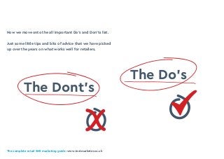The complete retail SMS marketing guide: www.textmarketer.co.uk
Now we move onto the all important Do’s and Don’ts list.
Just some little tips and bits of advice that we have picked
up over the years on what works well for retailers.
The Do’s
The Dont’s
X
 
