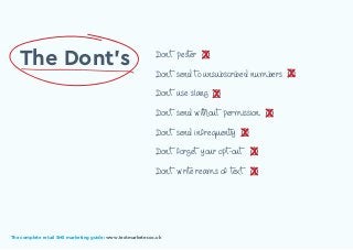 The complete retail SMS marketing guide: www.textmarketer.co.uk
Don’t pester
Don’t send to unsubscribed numbers
Don’t use slang
Don’t send without permission
Don’t send infrequently
Don’t forget your opt-out
Don’t write reams of text
The Dont’s X
X
X
X
X
X
X
The complete retail SMS marketing guide: www.textmarketer.co.uk
 