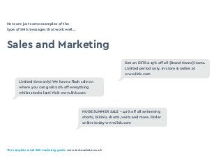 The complete retail SMS marketing guide: www.textmarketer.co.uk
Here are just some examples of the
type of SMS messages that work well…
Sales and Marketing
Get an EXTRA 15% off all {Brand Name} items.
Limited period only. In-store & online at
www.link.com
HUGE SUMMER SALE - 40% off all swimming
shorts, bikinis, shorts, vests and more. Order
online today www.link.com
Limited time only! We have a flash sale on
where you can grab 20% off everything
whilst stocks last! Visit www.link.com
 