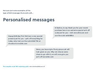 The complete retail SMS marketing guide: www.textmarketer.co.uk
Here are just some examples of the
type of SMS messages that work well…
Personalised messages
Hi Barbra, to say thank you for your recent
purchase here is an exclusive special 10% off
code just for you - visit www.link.com and
use the code 10BARBRA
Steve, you have style. That 3-piece suit will
look great on you. Why not choose some
shoes to go with it, we will even give you
30% off www.link.com
Happy Birthday Tim! We have a very special
present just for you - 40% off everything for
today only! Just use the code BDAYTIM at
checkout www.link.com
 