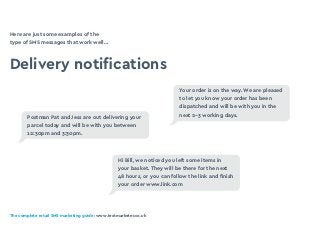 The complete retail SMS marketing guide: www.textmarketer.co.uk
Here are just some examples of the
type of SMS messages that work well…
Delivery notifications
Your order is on the way. We are pleased
to let you know your order has been
dispatched and will be with you in the
next 2-3 working days.
Hi Bill, we noticed you left some items in
your basket. They will be there for the next
48 hours, or you can follow the link and finish
your order www.link.com
Postman Pat and Jess are out delivering your
parcel today and will be with you between
12:30pm and 3:30pm.
 