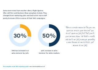 The complete retail SMS marketing guide: www.textmarketer.co.uk
SMS has increased our
sales turnover by 30%
50% increase in sales
turnover for niche markets
30% 50%
Some more stats from another client, Flight Quotes.
Who sell First and Business Class aeroplane tickets. They
changed their marketing plan and had to hire more staff
purely because of the success of their SMS campaigns.
“There is a simple reason for this, you can
ignore an email in your inbox but you
do not ignore an SMS text that goes to
your personal phone… 500 tickets a month
sold due to our SMS messages, generating
a sales turnover of over £275,000 - just
because of our SMS”
 