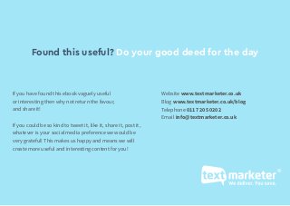 The complete retail SMS marketing guide: www.textmarketer.co.uk
If you have found this ebook vaguely useful
or interesting then why not return the favour,
and share it!
If you could be so kind to tweet it, like it, share it, post it,
whatever is your social media preference we would be
very grateful! This makes us happy and means we will
create more useful and interesting content for you!
Found this useful? Do your good deed for the day
Website www.textmarketer.co.uk
Blog www.textmarketer.co.uk/blog
Telephone 0117 205 0202
Email info@textmarketer.co.uk
 