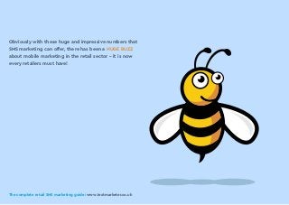 The complete retail SMS marketing guide: www.textmarketer.co.uk
Obviously with these huge and impressive numbers that
SMS marketing can offer, there has been a HUGE BUZZ
about mobile marketing in the retail sector - it is now
every retailers must have!
The complete retail SMS marketing guide: www.textmarketer.co.uk
 