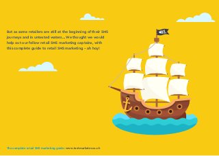 The complete retail SMS marketing guide: www.textmarketer.co.uk
But as some retailers are still at the beginning of their SMS
journeys and in untested waters… We thought we would
help out our fellow retail SMS marketing captains, with
this complete guide to retail SMS marketing - ah hoy!
The complete retail SMS marketing guide: www.textmarketer.co.uk
 