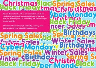 The complete retail SMS marketing guide: www.textmarketer.co.uk
Special day’s of note… Of course as retailers we don’t
need to tell you that there are special days of the year
that you definitely want to be sending out SMS messages
on and around…
Christmas. Black Friday. Cyber Monday. January Sales.
Spring Sales. Winter Sales. Birthdays etc. etc.
 