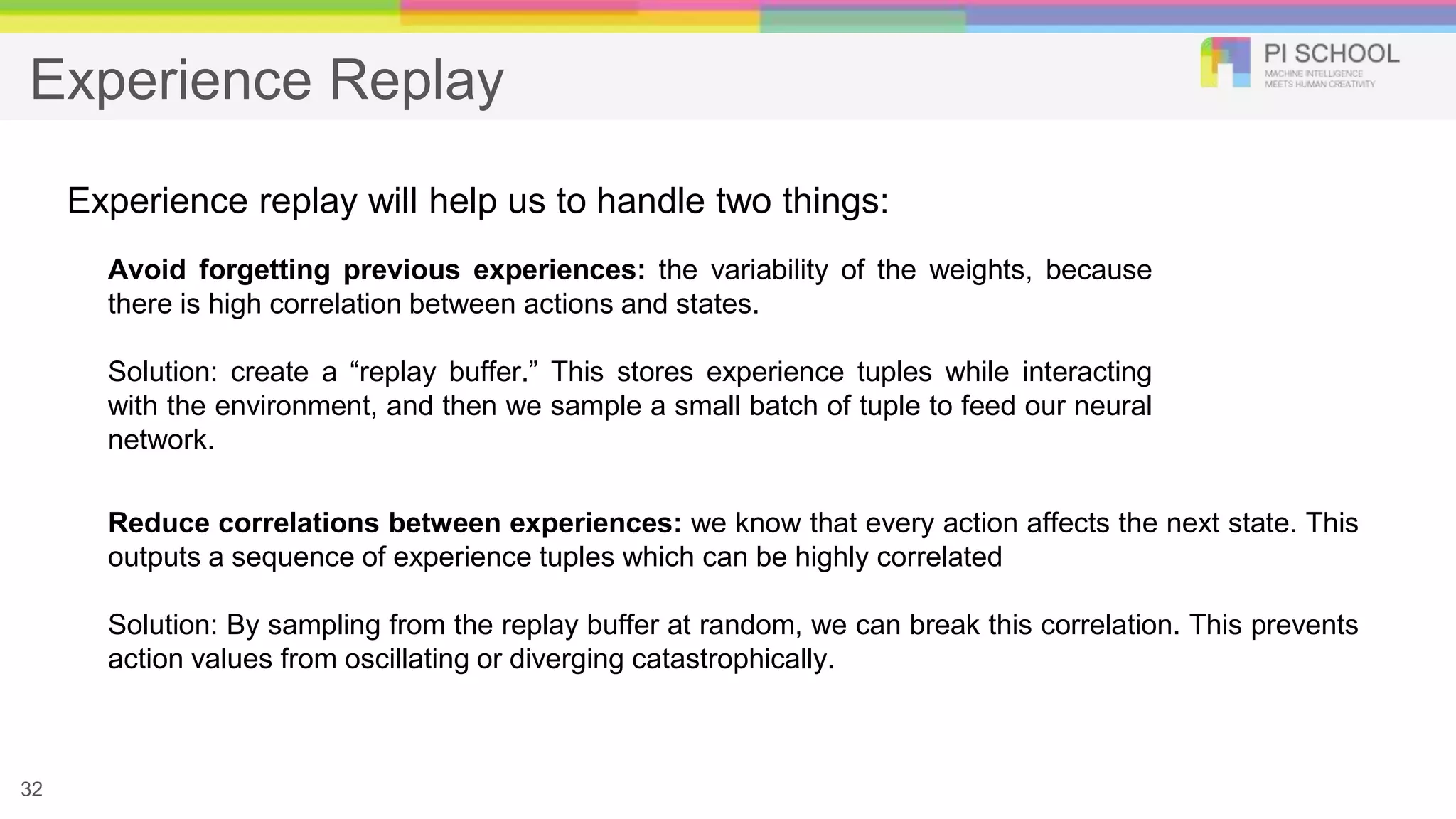 Experience Replay
32
Experience replay will help us to handle two things:
Avoid forgetting previous experiences: the variability of the weights, because
there is high correlation between actions and states.
Solution: create a “replay buffer.” This stores experience tuples while interacting
with the environment, and then we sample a small batch of tuple to feed our neural
network.
Reduce correlations between experiences: we know that every action affects the next state. This
outputs a sequence of experience tuples which can be highly correlated
Solution: By sampling from the replay buffer at random, we can break this correlation. This prevents
action values from oscillating or diverging catastrophically.
 