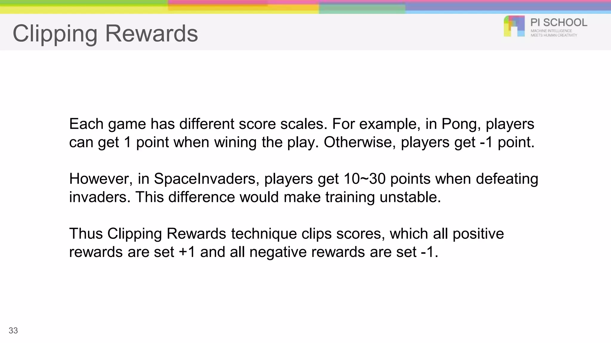 Clipping Rewards
33
Each game has different score scales. For example, in Pong, players
can get 1 point when wining the play. Otherwise, players get -1 point.
However, in SpaceInvaders, players get 10~30 points when defeating
invaders. This difference would make training unstable.
Thus Clipping Rewards technique clips scores, which all positive
rewards are set +1 and all negative rewards are set -1.
 
