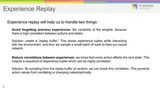 Experience Replay
32
Experience replay will help us to handle two things:
Avoid forgetting previous experiences: the variability of the weights, because
there is high correlation between actions and states.
Solution: create a “replay buffer.” This stores experience tuples while interacting
with the environment, and then we sample a small batch of tuple to feed our neural
network.
Reduce correlations between experiences: we know that every action affects the next state. This
outputs a sequence of experience tuples which can be highly correlated
Solution: By sampling from the replay buffer at random, we can break this correlation. This prevents
action values from oscillating or diverging catastrophically.
 