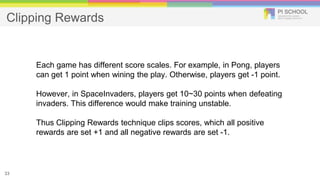 Clipping Rewards
33
Each game has different score scales. For example, in Pong, players
can get 1 point when wining the play. Otherwise, players get -1 point.
However, in SpaceInvaders, players get 10~30 points when defeating
invaders. This difference would make training unstable.
Thus Clipping Rewards technique clips scores, which all positive
rewards are set +1 and all negative rewards are set -1.
 