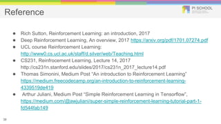 Reference
● Rich Sutton, Reinforcement Learning: an introduction, 2017
● Deep Reinforcement Learning, An overview, 2017 https://arxiv.org/pdf/1701.07274.pdf
● UCL course Reinforcement Learning:
http://www0.cs.ucl.ac.uk/staff/d.silver/web/Teaching.html
● CS231, Reinfrocement Learning, Lecture 14, 2017
http://cs231n.stanford.edu/slides/2017/cs231n_2017_lecture14.pdf
● Thomas Simonini, Medium Post “An introduction to Reinforcement Learning”
https://medium.freecodecamp.org/an-introduction-to-reinforcement-learning-
4339519de419
● Arthur Juliani, Medium Post “Simple Reinforcement Learning in Tensorflow”,
https://medium.com/@awjuliani/super-simple-reinforcement-learning-tutorial-part-1-
fd544fab149
38
 