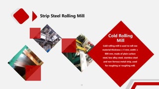 Strip Steel Rolling Mill
Cold Rolling
Mill
Cold rolling mill is used to roll raw
material thickness ≤ 4 mm, width ≤
800 mm, made of plain carbon
steel, low alloy steel, stainless steel
and non-ferrous metal strip, used
for roughing or roughing mill.
11
 