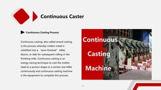 Continuous Casting Process
Continuous casting, also called strand casting,
is the process whereby molten metal is
solidified into a “semi-finished” billet,
bloom, or slab for subsequent rolling in the
finishing mills. Continuous casting is an
energy-saving technique to cast the molten
steel to a section shape or a certain size billet
continuously and continuous casting machine
is the equipment to complete this process.
Continuous
Casting
Machine
Continuous Caster
15
 