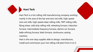 Hani Tech is a hot rolling mill manufacturing company working
mainly in the area of the bar and wire rod mills, high-speed
wire rod mills, high-speed rebar rolling mills, TMT rolling mills,
flying shear, cold strip rolling mill, reheating furnace, induction
furnace, intermediate frequency furnace, electric arc furnace,
ladle refining furnace, blast furnace, continuous casting
machine.
Hani is the one-stop supplier able to design, manufacture,
install and commission your hot rolling mill plant from A to Z.
Hani Tech
2
 