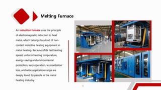 Melting Furnace
An induction furnace uses the principle
of electromagnetic induction to heat
metal, which belongs to a kind of non-
contact inductive heating equipment in
metal heating. Because of its fast heating
speed, uniform heating temperature,
energy-saving and environmental
protection, easy operation, less oxidation
loss, and wide application range are
deeply loved by people in the metal
heating industry.
21
 