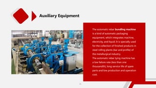 Auxiliary Equipment
The automatic rebar bundling machine
is a kind of automatic packaging
equipment, which integrates machine,
electricity, and liquid. It is specially used
for the collection of finished products in
steel rolling plants (bar and profile) of
the metallurgical industry.
The automatic rebar tying machine has
a low failure rate (less than one
thousandth), long service life of spare
parts and low production and operation
cost.
25
 