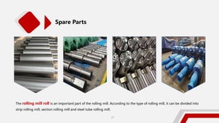 Spare Parts
The rolling mill roll is an important part of the rolling mill. According to the type of rolling mill, it can be divided into
strip rolling mill, section rolling mill and steel tube rolling mill.
27
 