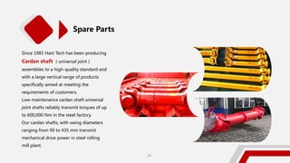 Spare Parts
Since 1981 Hani Tech has been producing
Cardan shaft （universal joint）
assemblies to a high-quality standard and
with a large vertical range of products
specifically aimed at meeting the
requirements of customers.
Low-maintenance cardan shaft universal
joint shafts reliably transmit torques of up
to 600,000 Nm in the steel factory.
Our cardan shafts, with swing diameters
ranging from 90 to 435 mm transmit
mechanical drive power in steel rolling
mill plant.
28
 