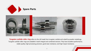 Tungsten carbide roller ring refers to the roll made from tungsten carbide and cobalt by powder metallurgy.
Tungsten carbide roller rings are available in both integral and combined versions. They have excellent performance,
stable quality, high processing precision, good wear resistance, and high impact resistance.
Spare Parts
29
 