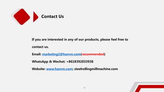 Contact Us
If you are interested in any of our products, please feel free to
contact us.
Email: marketing2@hanrm.com(recommended)
WhatsApp & Wechat: +8618392033938
Website: www.hanrm.com; steelrollingmillmachine.com
30
 