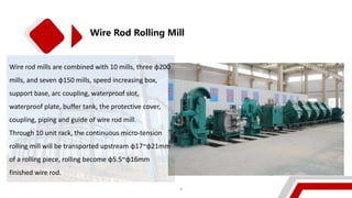 Wire Rod Rolling Mill
Wire rod mills are combined with 10 mills, three φ200
mills, and seven φ150 mills, speed increasing box,
support base, arc coupling, waterproof slot,
waterproof plate, buffer tank, the protective cover,
coupling, piping and guide of wire rod mill.
Through 10 unit rack, the continuous micro-tension
rolling mill will be transported upstream φ17~φ21mm
of a rolling piece, rolling become φ5.5~φ16mm
finished wire rod.
6
 