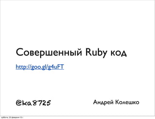 Совершенный Ruby код
                http://goo.gl/g4uFT




                @ka8725               Андрей Колешко

суббота, 23 февраля 13 г.
 