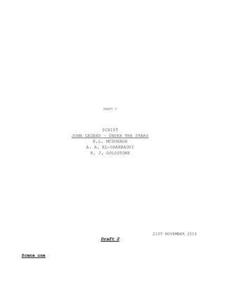 DRAFT 2
SCRIPT
JOHN LEGEND – UNDER THE STARS
H.L. MCDONAGH
A. A. EL-GHARBAOUI
B. J. GOLDSTONE
21ST NOVEMBER 2016
Draft 2
Scene one
 