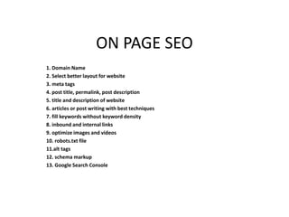 ON PAGE SEO
1. Domain Name
2. Select better layout for website
3. meta tags
4. post title, permalink, post description
5. title and description of website
6. articles or post writing with best techniques
7. fill keywords without keyword density
8. inbound and internal links
9. optimize images and videos
10. robots.txt file
11.alt tags
12. schema markup
13. Google Search Console
 