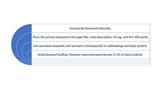 Incorporate Keywords Naturally:
Place the primary keyword in the page title, meta description, H1 tag, and first 100 words.
Use secondary keywords and synonyms (LSI keywords) in subheadings and body content.
Avoid Keyword Stuffing: Maintain natural keyword density (1-2% of total content).
 