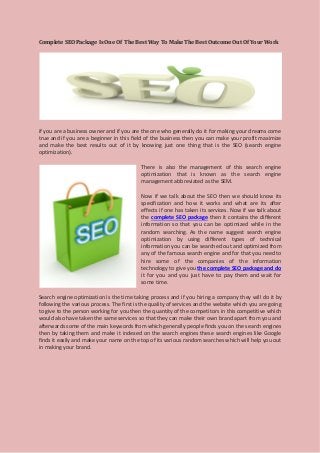 Complete SEO Package Is One Of The Best Way To Make The Best Outcome Out Of Your Work 
if you are a business owner and if you are the one who generally do it for making your dreams come true and if you are a beginner in this field of the business then you can make your profit maximize and make the best results out of it by knowing just one thing that is the SEO (search engine optimization). 
There is also the management of this search engine optimization that is known as the search engine management abbreviated as the SEM. 
Now if we talk about the SEO then we should know its specification and how it works and what are its after effects if one has taken its services. Now if we talk about the complete SEO package then it contains the different information so that you can be optimized while in the random searching. As the name suggest search engine optimization by using different types of technical information you can be searched out and optimized from any of the famous search engine and for that you need to hire some of the companies of the information technology to give you the complete SEO package and do it for you and you just have to pay them and wait for some time. 
Search engine optimization is the time taking process and if you hiring a company they will do it by following the various process. The first is the quality of services and the website which you are going to give to the person working for you then the quantity of the competitors in this competitive which would also have taken the same services so that they can make their own brand apart from you and afterwards some of the main keywords from which generally people finds you on the search engines then by taking them and make it indexed on the search engines these search engines like Google finds it easily and make your name on the top of its various random searches which will help you out in making your brand. 