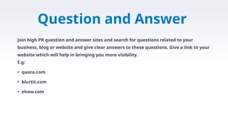 Question and Answer
Join high PR question and answer sites and search for questions related to your
business, blog or website and give clear answers to these questions. Give a link to your
website which will help in bringing you more visibility.
E.g:
• quora.com
• blurtit.com
• ehow.com
 