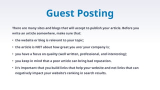 Guest Posting
There are many sites and blogs that will accept to publish your article. Before you
write an article somewhere, make sure that:
• the website or blog is relevant to your topic;
• the article is NOT about how great you are/ your company is;
• you have a focus on quality (well written, professional, and interesting);
• you keep in mind that a poor article can bring bad reputation.
• It’s important that you build links that help your website and not links that can
negatively impact your website’s ranking in search results.
 