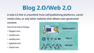Blog 2.O/Web 2.O
A web 2.0 link is a backlink from self-publishing platforms, social
media sites, or any other website that allows user-generated
content.
Few list of web 2.0 blogs.
• blogger.com
• tumblr.com
• weebly.com
• typepad.com
• tripod.com
 