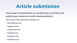 Article submission
These types of submissions are usually done to promote and
publish your content on article viewing websites.
Some of the article submission websites are :-
• thefreelibrary.com
• magportal.com
• ezinearticles.com
• hubpages.com
• brighthub.com
• articlebase.com
 