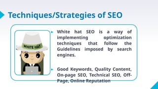 Techniques/Strategies of SEO
▸ White hat SEO is a way of
implementing optimization
techniques that follow the
Guidelines imposed by search
engines.
▸ Good Keywords, Quality Content,
On-page SEO, Technical SEO, Off-
Page, Online Reputation
 