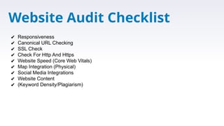 Website Audit Checklist
✔ Responsiveness
✔ Canonical URL Checking
✔ SSL Check
✔ Check For Http And Https
✔ Website Speed (Core Web Vitals)
✔ Map Integration (Physical)
✔ Social Media Integrations
✔ Website Content
✔ (Keyword Density/Plagiarism)
 
