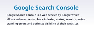 Google Search Console
Google Search Console is a web service by Google which
allows webmasters to check indexing status, search queries,
crawling errors and optimize visibility of their websites.
 