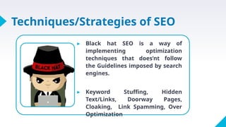 Techniques/Strategies of SEO
▸ Black hat SEO is a way of
implementing optimization
techniques that does’nt follow
the Guidelines imposed by search
engines.
▸ Keyword Stuffing, Hidden
Text/Links, Doorway Pages,
Cloaking, Link Spamming, Over
Optimization
 