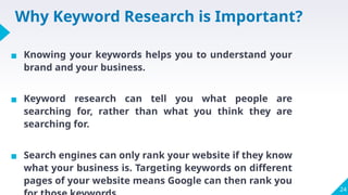 Why Keyword Research is Important?
▪ Knowing your keywords helps you to understand your
brand and your business.
▪ Keyword research can tell you what people are
searching for, rather than what you think they are
searching for.
▪ Search engines can only rank your website if they know
what your business is. Targeting keywords on different
pages of your website means Google can then rank you
24
 
