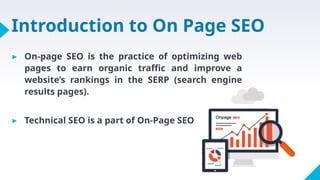 Introduction to On Page SEO
▸ On-page SEO is the practice of optimizing web
pages to earn organic traffic and improve a
website’s rankings in the SERP (search engine
results pages).
▸ Technical SEO is a part of On-Page SEO
 
