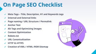 On Page SEO Checklist
✔ Meta Tags – Title, Description, H1 and Keywords tags
✔ Internal and External links
✔ Page naming / URL Structure / Permalink
✔ Anchor Text
✔ Alt Tags and Optimizing Images
✔ Content Optimization
✔ Robots.txt
✔ URL Canonicalization
✔ HTTP Vs HTTPS
✔ Creation of XML / HTML /ROR Sitemap
 