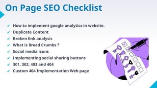 On Page SEO Checklist
✔ How to implement google analytics in website.
✔ Duplicate Content
✔ Broken link analysis
✔ What is Bread Crumbs ?
✔ Social media icons
✔ Implementing social sharing buttons
✔ 301, 302, 403 and 404
✔ Custom 404 Implementation Web page
 
