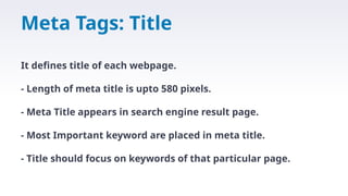 Meta Tags: Title
It defines title of each webpage.
- Length of meta title is upto 580 pixels.
- Meta Title appears in search engine result page.
- Most Important keyword are placed in meta title.
- Title should focus on keywords of that particular page.
 