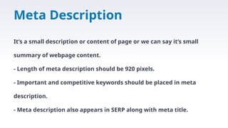 Meta Description
It’s a small description or content of page or we can say it’s small
summary of webpage content.
- Length of meta description should be 920 pixels.
- Important and competitive keywords should be placed in meta
description.
- Meta description also appears in SERP along with meta title.
 